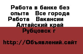 Работа в банке без опыта - Все города Работа » Вакансии   . Алтайский край,Рубцовск г.